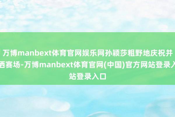 万博manbext体育官网娱乐网孙颖莎粗野地庆祝并泪洒赛场-万博manbext体育官网(中国)官方网站登录入口