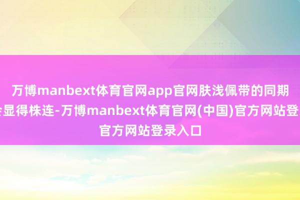 万博manbext体育官网app官网肤浅佩带的同期又不会显得株连-万博manbext体育官网(中国)官方网站登录入口
