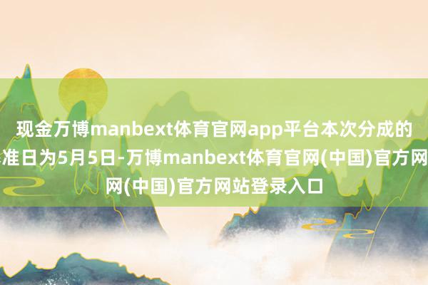 现金万博manbext体育官网app平台本次分成的收益分派基准日为5月5日-万博manbext体育官网(中国)官方网站登录入口