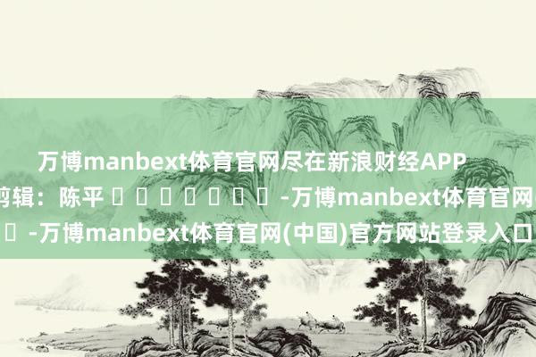 万博manbext体育官网尽在新浪财经APP            						背负剪辑：陈平 							-万博manbext体育官网(中国)官方网站登录入口