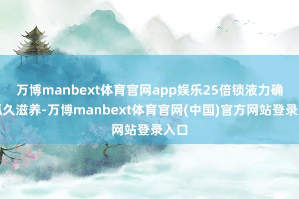 万博manbext体育官网app娱乐25倍锁液力确保抓久滋养-万博manbext体育官网(中国)官方网站登录入口