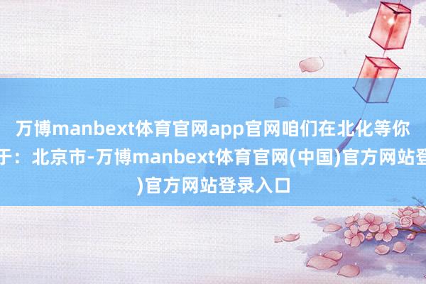 万博manbext体育官网app官网咱们在北化等你！发布于：北京市-万博manbext体育官网(中国)官方网站登录入口