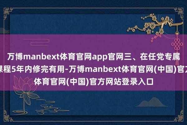 万博manbext体育官网app官网三、在任党专属上风时刻天真课程5年内修完有用-万博manbext体育官网(中国)官方网站登录入口