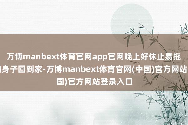 万博manbext体育官网app官网晚上好休止易拖着狼狈的身子回到家-万博manbext体育官网(中国)官方网站登录入口