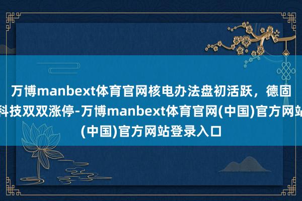 万博manbext体育官网核电办法盘初活跃，德固特、中核科技双双涨停-万博manbext体育官网(中国)官方网站登录入口