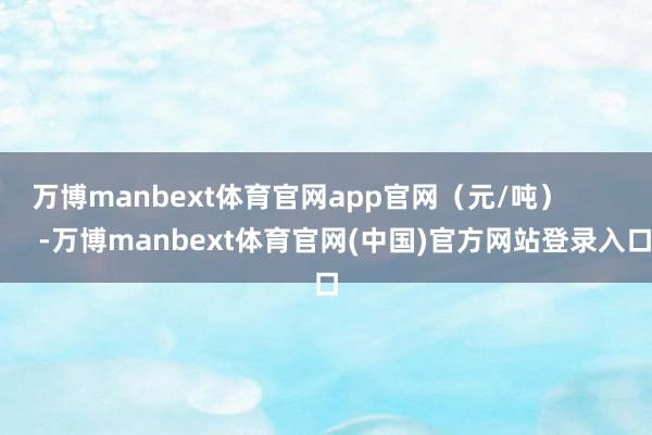 万博manbext体育官网app官网（元/吨）            -万博manbext体育官网(中国)官方网站登录入口
