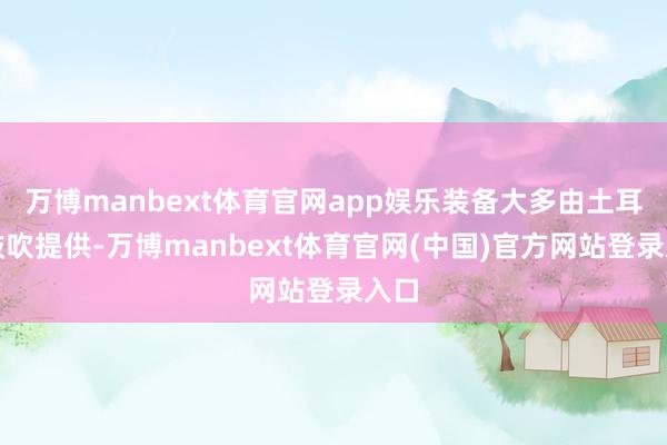万博manbext体育官网app娱乐装备大多由土耳其鼓吹提供-万博manbext体育官网(中国)官方网站登录入口