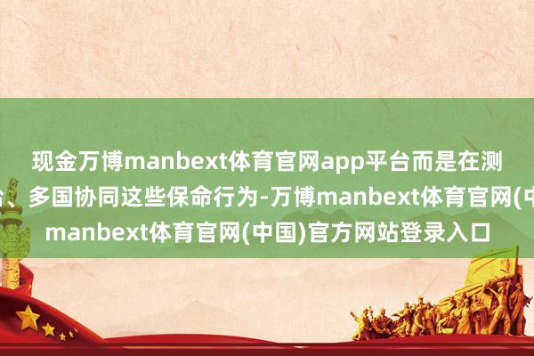 现金万博manbext体育官网app平台而是在测试踱步部署、临时补给、多国协同这些保命行为-万博manbext体育官网(中国)官方网站登录入口