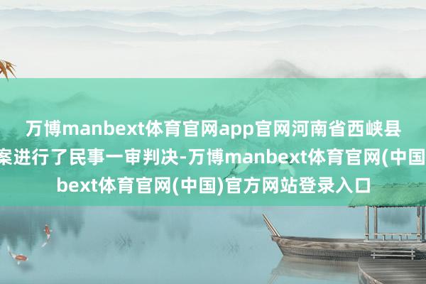 万博manbext体育官网app官网河南省西峡县东谈主民法院对该案进行了民事一审判决-万博manbext体育官网(中国)官方网站登录入口