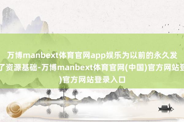 万博manbext体育官网app娱乐为以前的永久发展夯实了资源基础-万博manbext体育官网(中国)官方网站登录入口