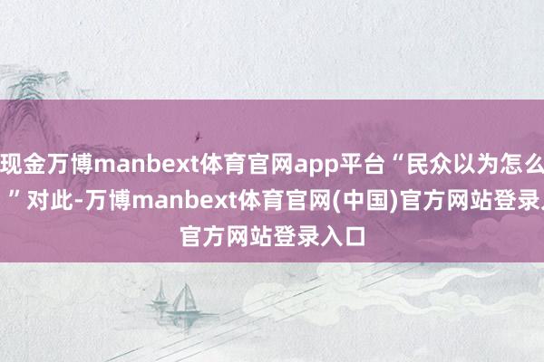 现金万博manbext体育官网app平台“民众以为怎么样？”　　　　对此-万博manbext体育官网(中国)官方网站登录入口