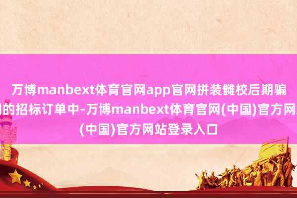 万博manbext体育官网app官网拼装雠校后期骗于浙江国网的招标订单中-万博manbext体育官网(中国)官方网站登录入口