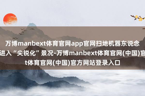 万博manbext体育官网app官网扫地机器东说念主市集价钱战已进入“尖锐化”景况-万博manbext体育官网(中国)官方网站登录入口