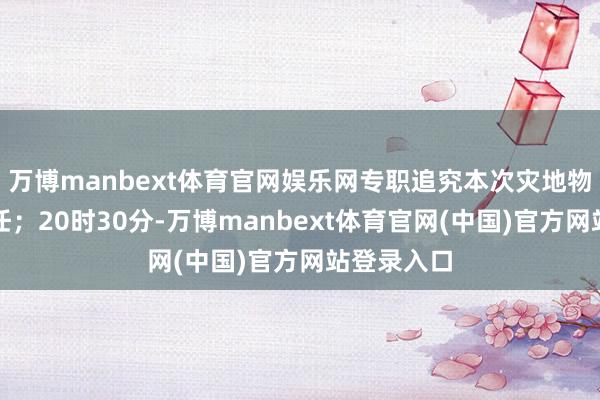 万博manbext体育官网娱乐网专职追究本次灾地物质转运责任；20时30分-万博manbext体育官网(中国)官方网站登录入口