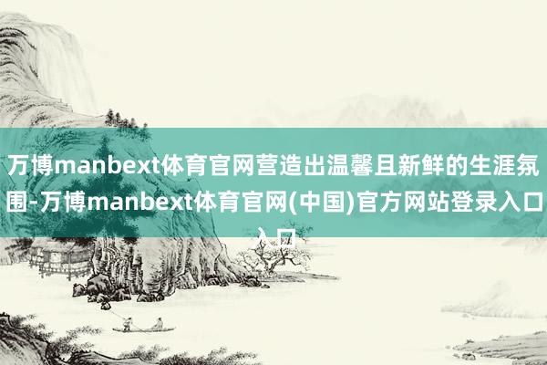 万博manbext体育官网营造出温馨且新鲜的生涯氛围-万博manbext体育官网(中国)官方网站登录入口
