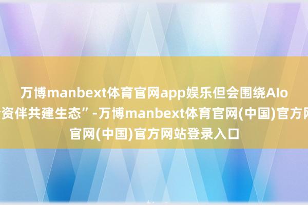 万博manbext体育官网app娱乐但会围绕AIoT结尾与勾合资伴共建生态”-万博manbext体育官网(中国)官方网站登录入口