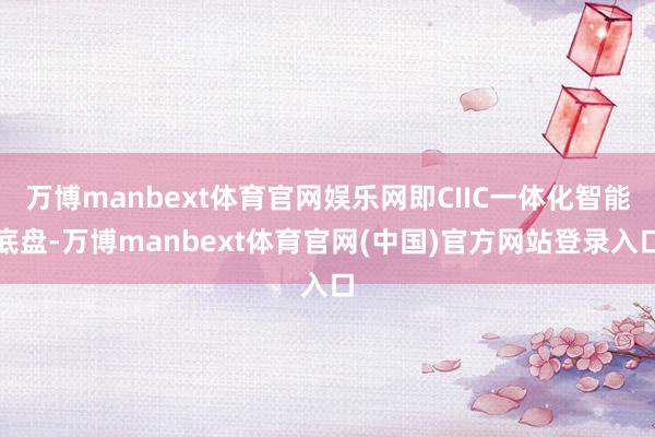 万博manbext体育官网娱乐网即CIIC一体化智能底盘-万博manbext体育官网(中国)官方网站登录入口