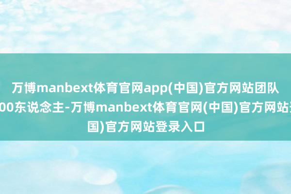 万博manbext体育官网app(中国)官方网站团队大意有600东说念主-万博manbext体育官网(中国)官方网站登录入口