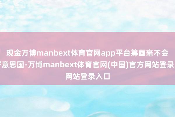 现金万博manbext体育官网app平台筹画毫不会是好意思国-万博manbext体育官网(中国)官方网站登录入口