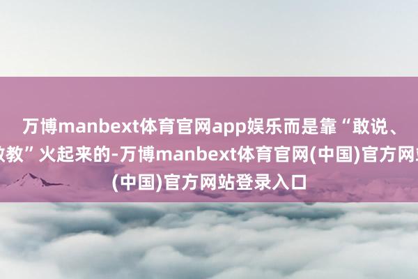万博manbext体育官网app娱乐而是靠“敢说、敢作念、敢教”火起来的-万博manbext体育官网(中国)官方网站登录入口