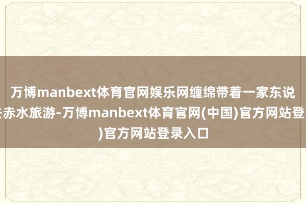 万博manbext体育官网娱乐网缠绵带着一家东说念主去赤水旅游-万博manbext体育官网(中国)官方网站登录入口