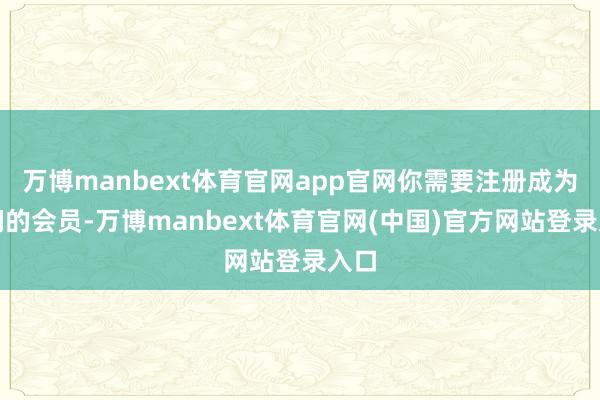 万博manbext体育官网app官网你需要注册成为咱们的会员-万博manbext体育官网(中国)官方网站登录入口