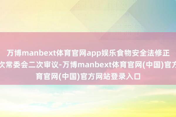 万博manbext体育官网app娱乐食物安全法修正草案拟提请本次常委会二次审议-万博manbext体育官网(中国)官方网站登录入口