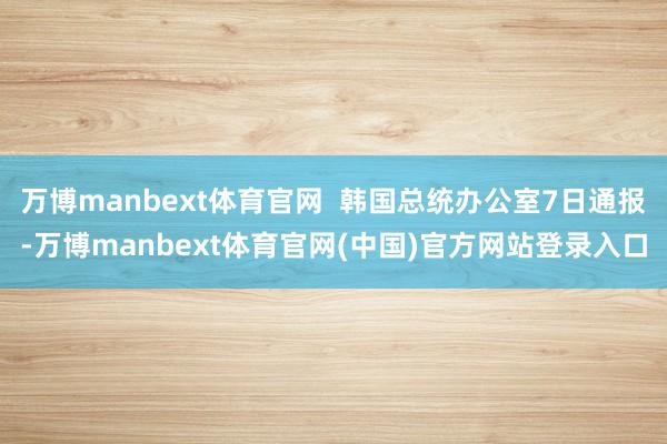 万博manbext体育官网  韩国总统办公室7日通报-万博manbext体育官网(中国)官方网站登录入口