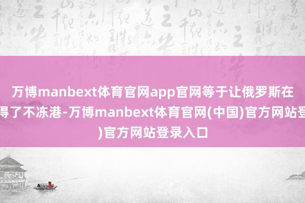 万博manbext体育官网app官网等于让俄罗斯在远东莫得了不冻港-万博manbext体育官网(中国)官方网站登录入口