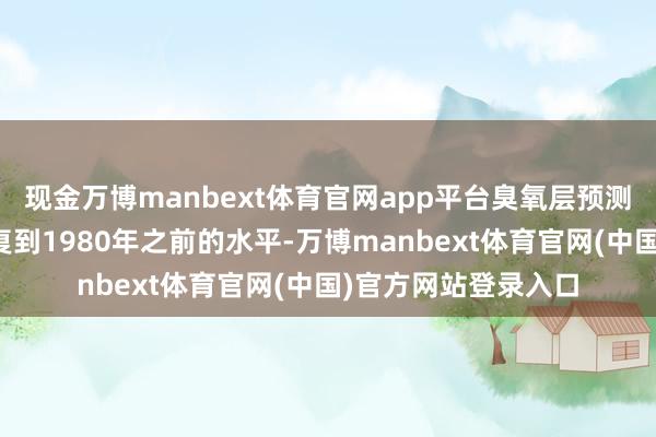 现金万博manbext体育官网app平台臭氧层预测将于本世纪中世收复到1980年之前的水平-万博manbext体育官网(中国)官方网站登录入口