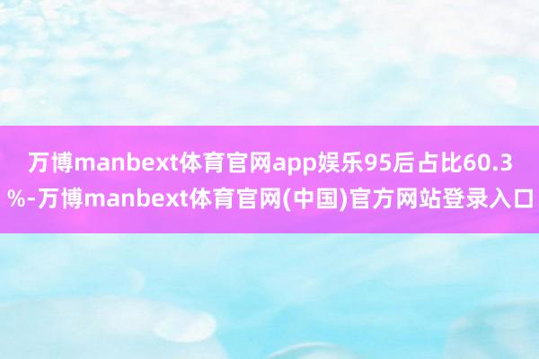 万博manbext体育官网app娱乐95后占比60.3%-万博manbext体育官网(中国)官方网站登录入口