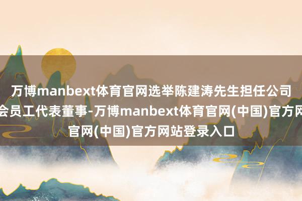 万博manbext体育官网选举陈建涛先生担任公司第四届董事会员工代表董事-万博manbext体育官网(中国)官方网站登录入口