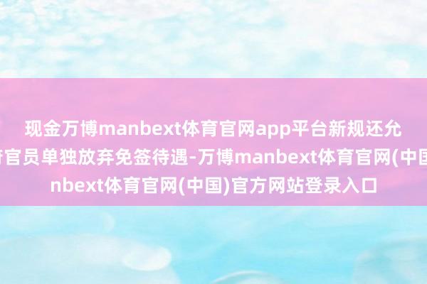 现金万博manbext体育官网app平台新规还允许对违纪国度的政府官员单独放弃免签待遇-万博manbext体育官网(中国)官方网站登录入口