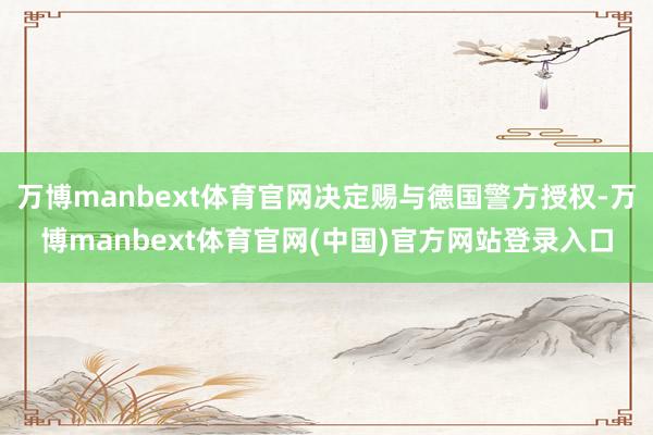 万博manbext体育官网决定赐与德国警方授权-万博manbext体育官网(中国)官方网站登录入口