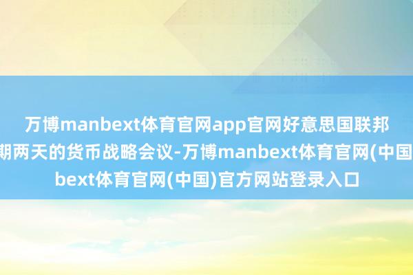 万博manbext体育官网app官网好意思国联邦储备委员会戒指为期两天的货币战略会议-万博manbext体育官网(中国)官方网站登录入口