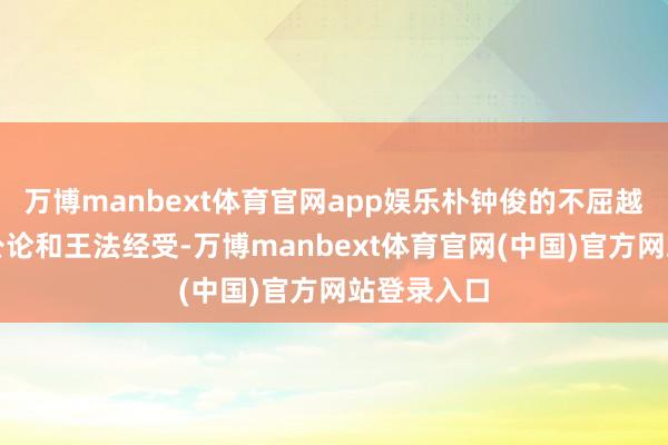 万博manbext体育官网app娱乐朴钟俊的不屈越来越不被公论和王法经受-万博manbext体育官网(中国)官方网站登录入口