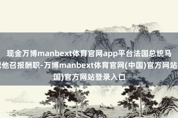 现金万博manbext体育官网app平台法国总统马克龙又把他召报酬职-万博manbext体育官网(中国)官方网站登录入口