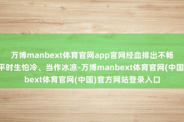 万博manbext体育官网app官网经血排出不畅的东说念主；三是平时生怕冷、当作冰凉-万博manbext体育官网(中国)官方网站登录入口