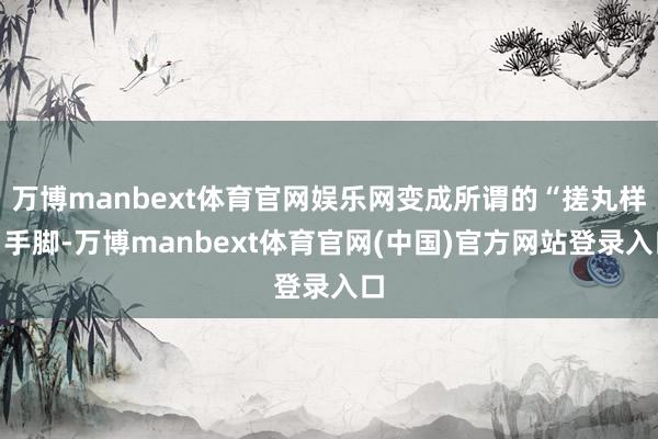 万博manbext体育官网娱乐网变成所谓的“搓丸样”手脚-万博manbext体育官网(中国)官方网站登录入口