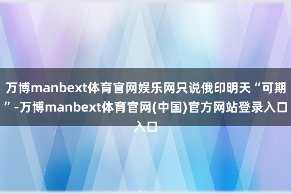万博manbext体育官网娱乐网只说俄印明天“可期”-万博manbext体育官网(中国)官方网站登录入口