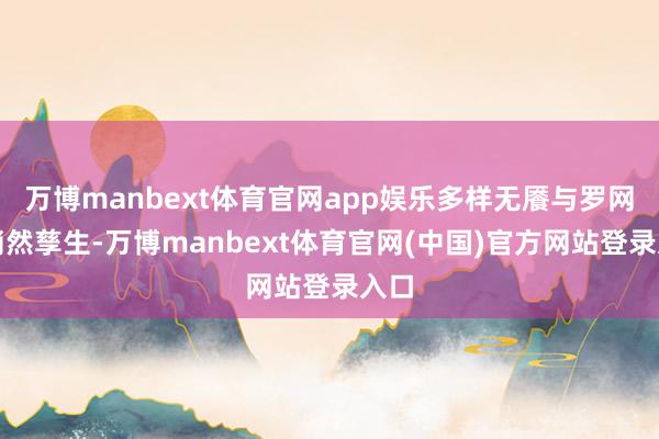 万博manbext体育官网app娱乐多样无餍与罗网也悄然孳生-万博manbext体育官网(中国)官方网站登录入口