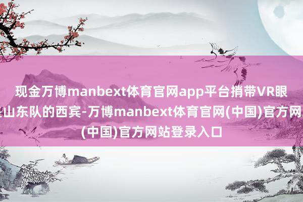 现金万博manbext体育官网app平台捎带VR眼镜的并不是山东队的西宾-万博manbext体育官网(中国)官方网站登录入口