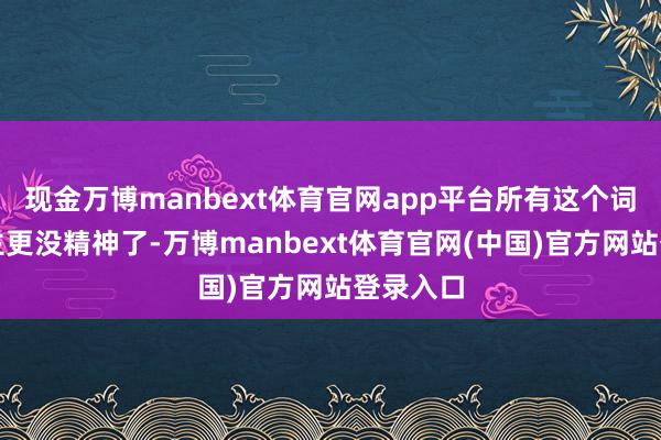 现金万博manbext体育官网app平台所有这个词东说念主更没精神了-万博manbext体育官网(中国)官方网站登录入口