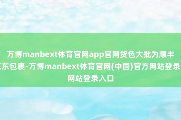 万博manbext体育官网app官网货色大批为顺丰、京东包裹-万博manbext体育官网(中国)官方网站登录入口