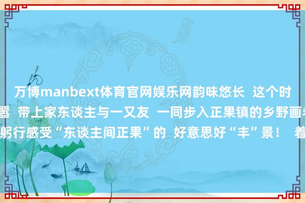 万博manbext体育官网娱乐网韵味悠长  这个时节  何不暂别城市的喧嚣  带上家东谈主与一又友  一同步入正果镇的乡野画卷  在溜达与采摘中  躬行感受“东谈主间正果”的  好意思好“丰”景！  着手：增城区融媒体中心 -万博manbext体育官网(中国)官方网站登录入口