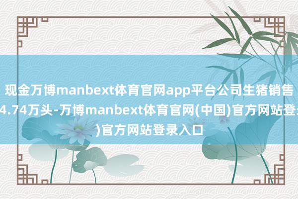 现金万博manbext体育官网app平台公司生猪销售数目24.74万头-万博manbext体育官网(中国)官方网站登录入口