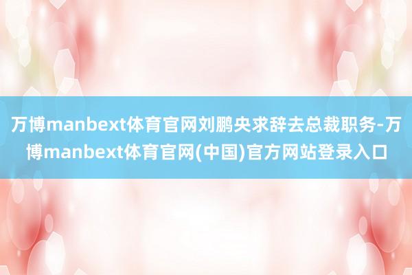 万博manbext体育官网刘鹏央求辞去总裁职务-万博manbext体育官网(中国)官方网站登录入口
