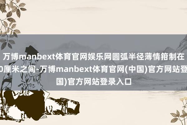 万博manbext体育官网娱乐网圆弧半径薄情箝制在30到50厘米之间-万博manbext体育官网(中国)官方网站登录入口