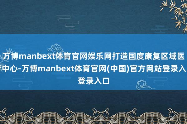万博manbext体育官网娱乐网打造国度康复区域医疗中心-万博manbext体育官网(中国)官方网站登录入口