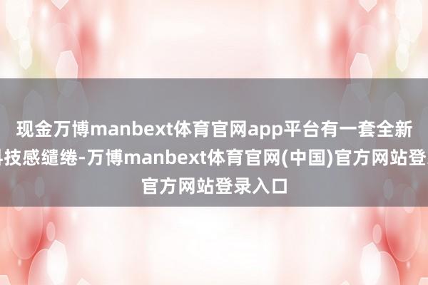 现金万博manbext体育官网app平台有一套全新昔日科技感缱绻-万博manbext体育官网(中国)官方网站登录入口